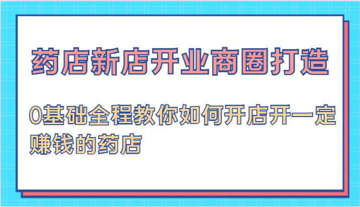 药店新店开业商圈打造-0基础全程教你如何开店开一定赚钱的药店-问小徐资源库