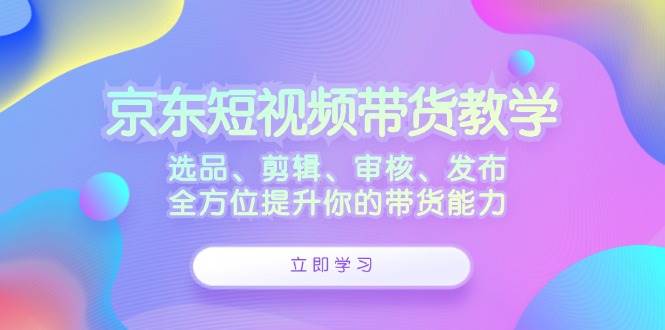 京东短视频带货教学：选品、剪辑、审核、发布，全方位提升你的带货能力-问小徐资源库