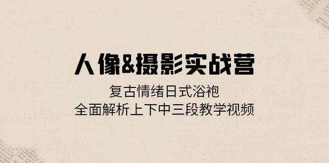 人像摄影实战营：复古情绪日式浴袍，全面解析上下中三段教学视频-问小徐资源库