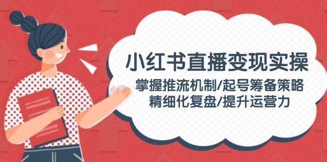 小红书直播变现实操：掌握推流机制/起号筹备策略/精细化复盘/提升运营力-问小徐资源库