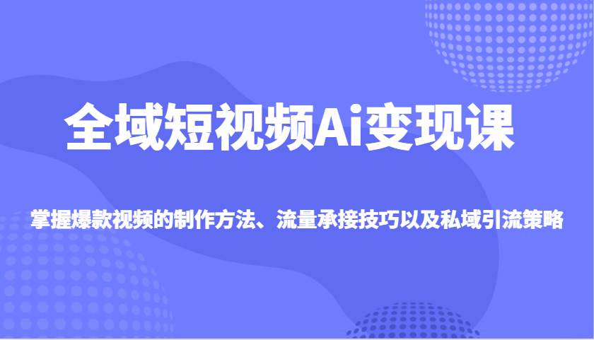全域短视频Ai变现课，掌握爆款视频的制作方法、流量承接技巧以及私域引流策略-问小徐资源库