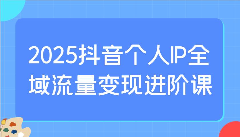 2025抖音个人IP全域流量变现进阶课：选爆品、抖音付费投流、千川投流实操及优化等-问小徐资源库