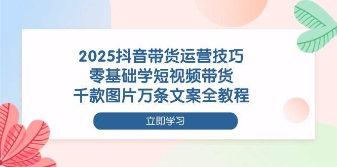2025抖音带货运营技巧，零基础学短视频带货，千款图片万条文案全教程-问小徐资源库