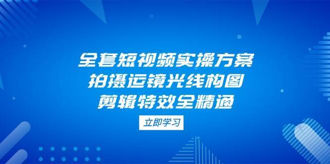 全套短视频实操方案，拍摄运镜光线构图，剪辑特效全精通-问小徐资源库