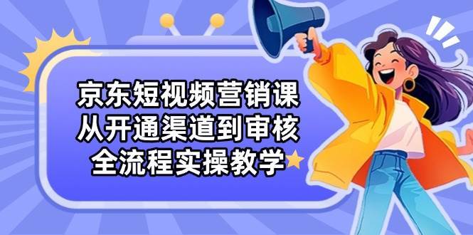 京东短视频营销课：从开通渠道到审核，全流程实操教学-问小徐资源库