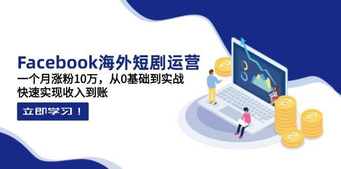 Facebook海外短剧运营：一个月涨粉10万，从0基础到实战，快速实现收入到账-问小徐资源库
