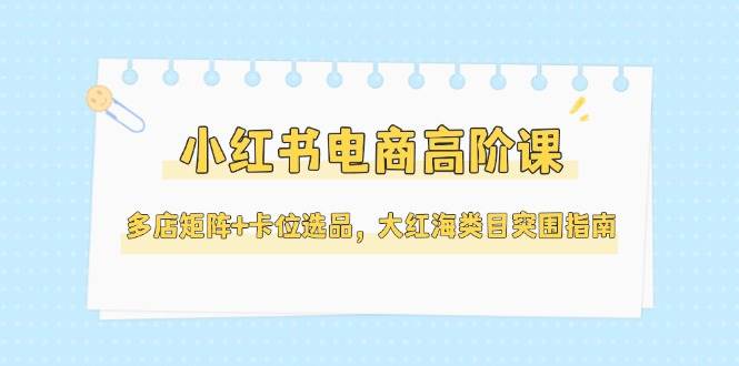 小红书电商高阶课，多店矩阵+卡位选品，大红海类目突围指南（更新5月）-问小徐资源库
