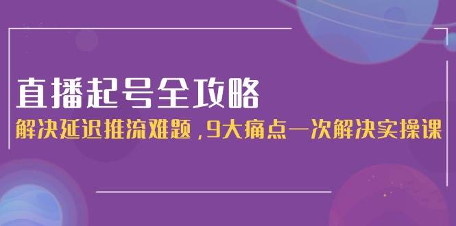 直播起号全攻略：解决延迟推流难题，9大痛点一次解决实操课-问小徐资源库