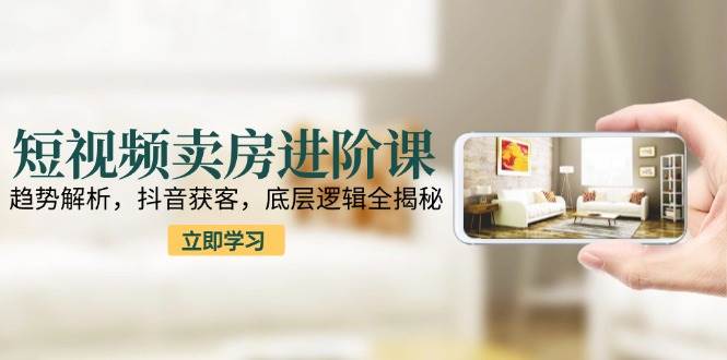 短视频卖房进阶课：趋势解析，抖音获客，底层逻辑全揭秘-问小徐资源库