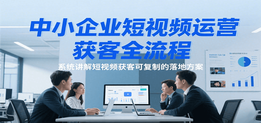 中小企业短视频运营获客全流程，系统讲解短视频获客可复制的落地方案-问小徐资源库