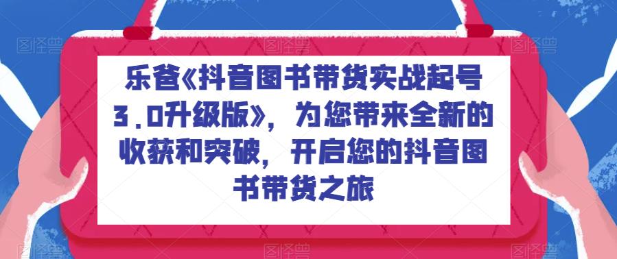 乐爸《抖音图书带货实战起号3.0升级版》，为您带来全新的收获和突破，开启您的抖音图书带货之旅-问小徐资源库