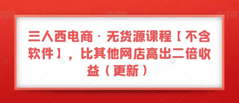 三人西电商·无货源课程【不含软件】，比其他网店高出二倍收益（更新）-问小徐资源库