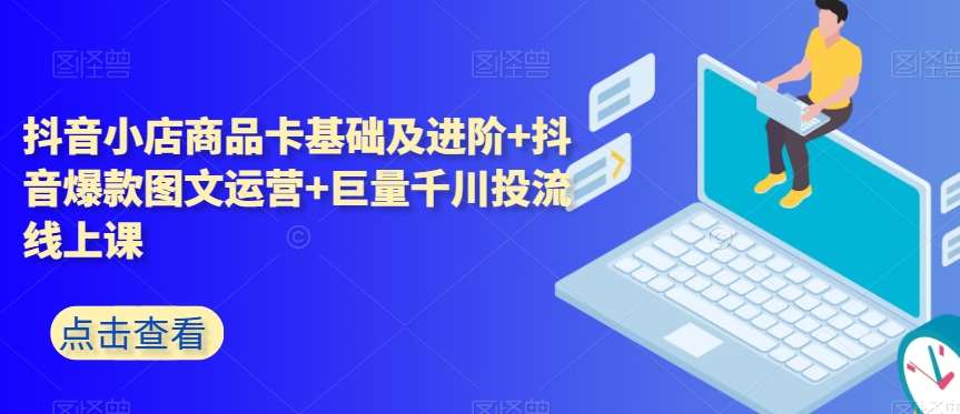 抖音小店商品卡基础及进阶+抖音爆款图文运营+巨量千川投流线上课-问小徐资源库