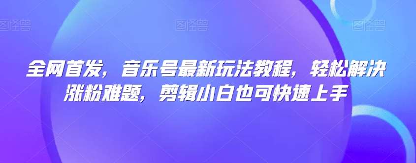 全网首发，音乐号最新玩法教程，轻松解决涨粉难题，剪辑小白也可快速上手-问小徐资源库