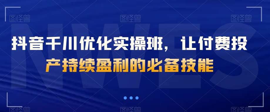 抖音千川优化实操班，让付费投产持续盈利的必备技能-问小徐资源库