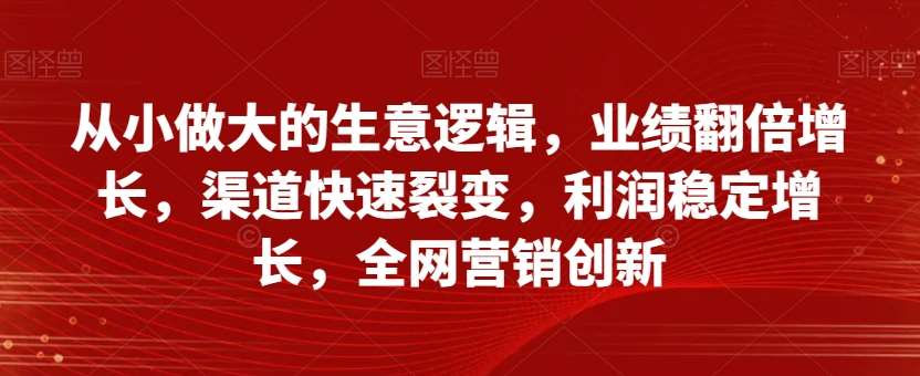 从小做大的生意逻辑，业绩翻倍增长，渠道快速裂变，利润稳定增长，全网营销创新-问小徐资源库
