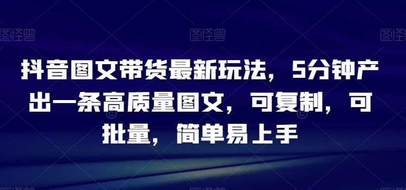抖音图文带货最新玩法，5分钟产出一条高质量图文，可复制，可批量，简单易上手【揭秘】-问小徐资源库
