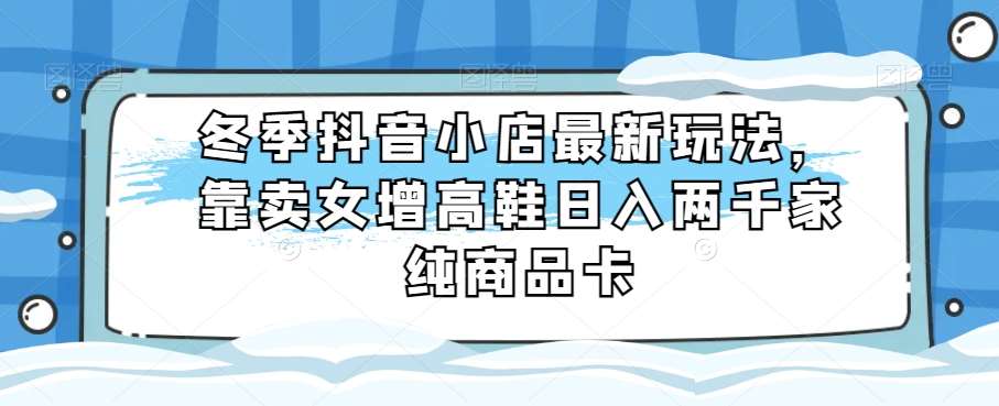 冬季抖音小店最新玩法，靠卖女增高鞋日入两千家纯商品卡【揭秘】-问小徐资源库