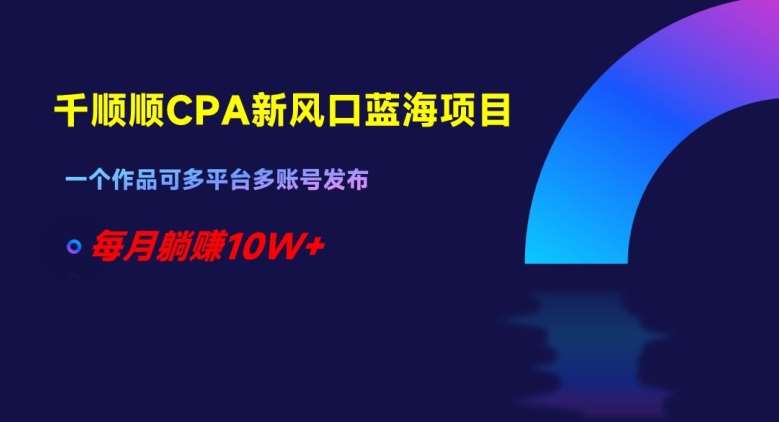 千顺顺CPA新风口蓝海项目，一个作品可多平台多账号发布，每月躺赚10W+【揭秘】-问小徐资源库