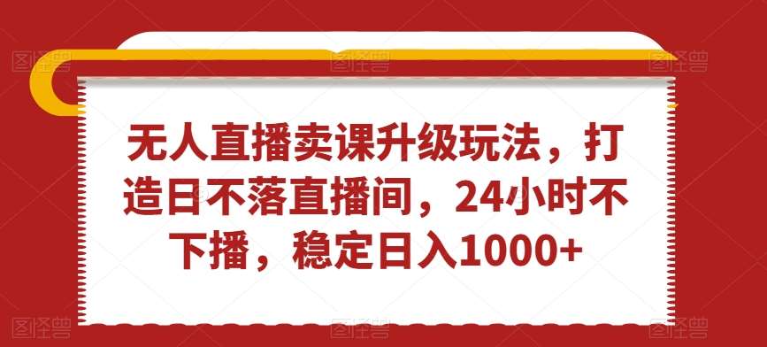 无人直播卖课升级玩法，打造日不落直播间，24小时不下播，稳定日入1000+【揭秘】-问小徐资源库