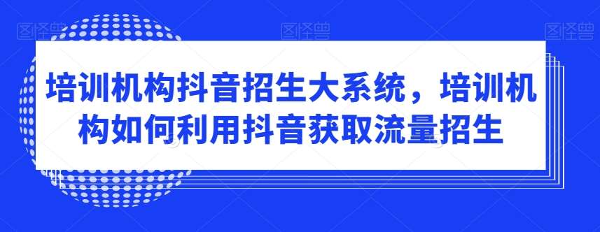 培训机构抖音招生大系统，培训机构如何利用抖音获取流量招生-问小徐资源库
