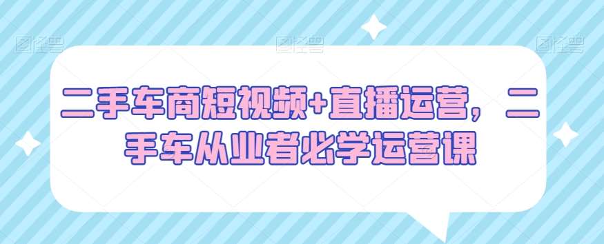 二手车商短视频+直播运营，二手车从业者必学运营课-问小徐资源库