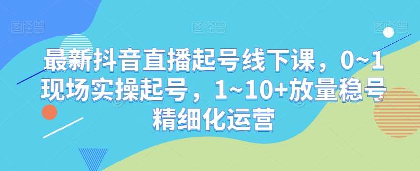 最新抖音直播起号线下课，0~1现场实操起号，1~10+放量稳号精细化运营-问小徐资源库