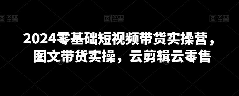 2024零基础短视频带货实操营，图文带货实操，云剪辑云零售-问小徐资源库