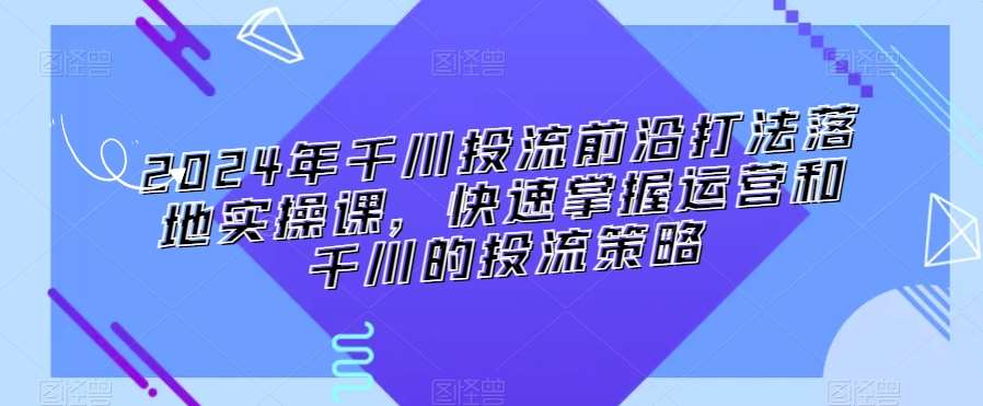2024年千川投流前沿打法落地实操课，快速掌握运营和千川的投流策略-问小徐资源库