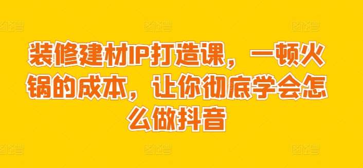 装修建材IP打造课，一顿火锅的成本，让你彻底学会怎么做抖音-问小徐资源库