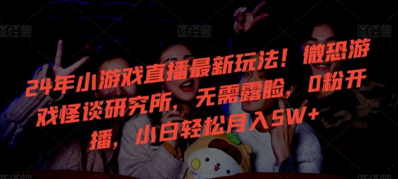 24年小游戏直播最新玩法！微恐游戏怪谈研究所，无需露脸，0粉开播，小白轻松月入5W+【揭秘】-问小徐资源库