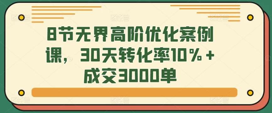 8节无界高阶优化案例课，30天转化率10%+成交3000单-问小徐资源库