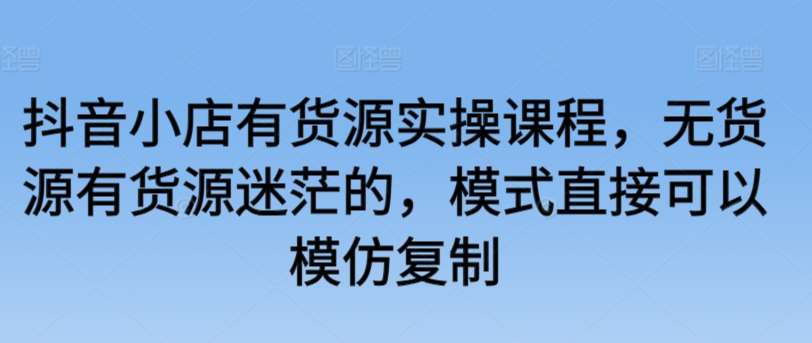 抖音小店有货源实操课程，无货源有货源迷茫的，模式直接可以模仿复制-问小徐资源库