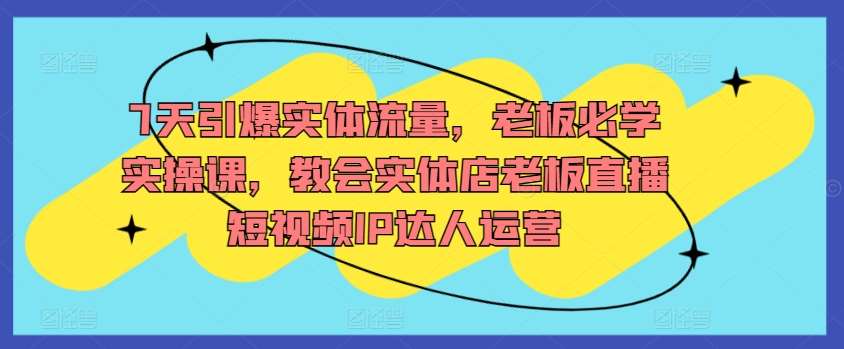 7天引爆实体流量，老板必学实操课，教会实体店老板直播短视频IP达人运营-问小徐资源库
