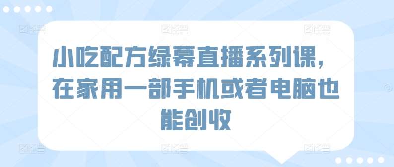 小吃配方绿幕直播系列课，在家用一部手机或者电脑也能创收-问小徐资源库