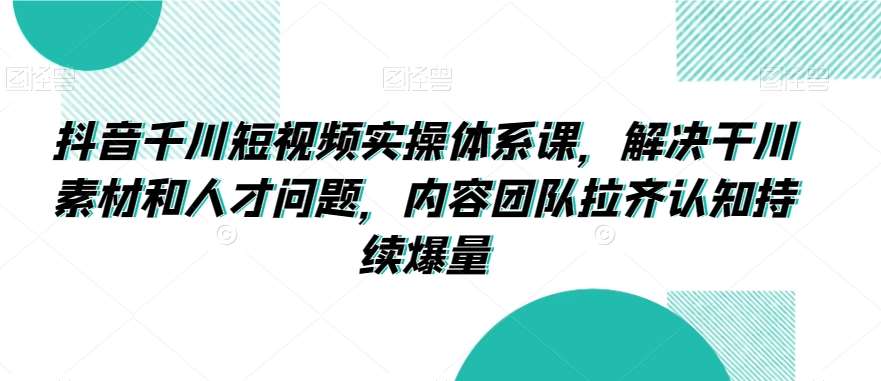 抖音千川短视频实操体系课，解决干川素材和人才问题，内容团队拉齐认知持续爆量-问小徐资源库
