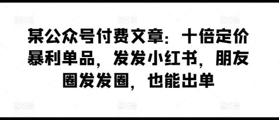 某公众号付费文章：十倍定价暴利单品，发发小红书，朋友圈发发圈，也能出单-问小徐资源库