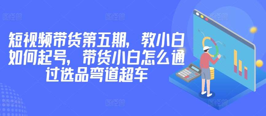 价值2980短视频带货第五期，教小白如何起号，带货小白怎么通过选品弯道超车-问小徐资源库