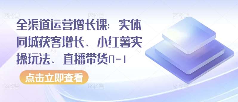 全渠道运营增长课：实体同城获客增长、小红薯实操玩法、直播带货0-1-问小徐资源库