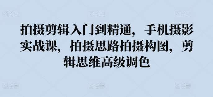 拍摄剪辑入门到精通，​手机摄影实战课，拍摄思路拍摄构图，剪辑思维高级调色-问小徐资源库