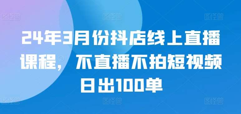 24年3月份抖店线上直播课程，不直播不拍短视频日出100单-问小徐资源库