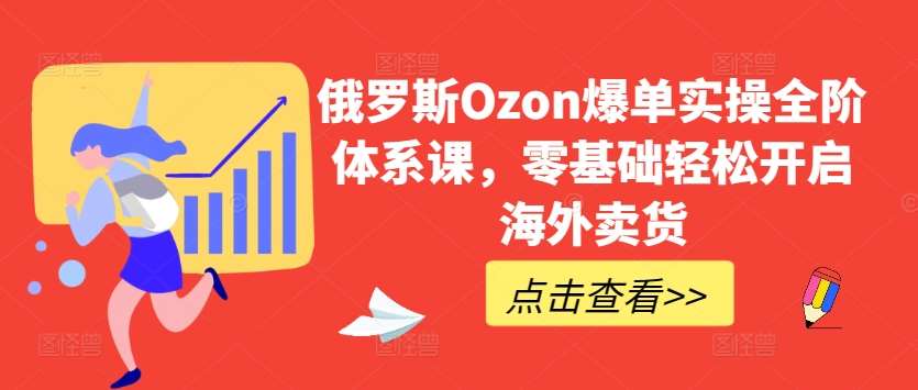 俄罗斯Ozon爆单实操全阶体系课，零基础轻松开启海外卖货-问小徐资源库