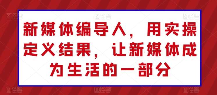 新媒体编导人，用实操定义结果，让新媒体成为生活的一部分-问小徐资源库