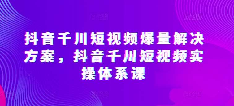 抖音千川短视频爆量解决方案，抖音千川短视频实操体系课-问小徐资源库