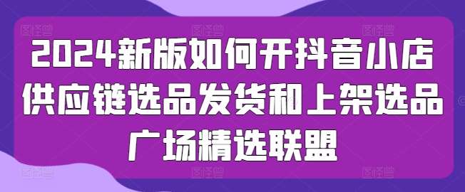 2024新版如何开抖音小店供应链选品发货和上架选品广场精选联盟-问小徐资源库