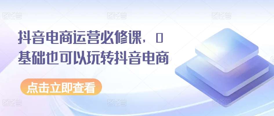 抖音电商运营必修课，0基础也可以玩转抖音电商-问小徐资源库