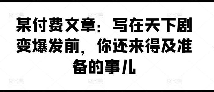 某付费文章：写在天下剧变爆发前，你还来得及准备的事儿-问小徐资源库