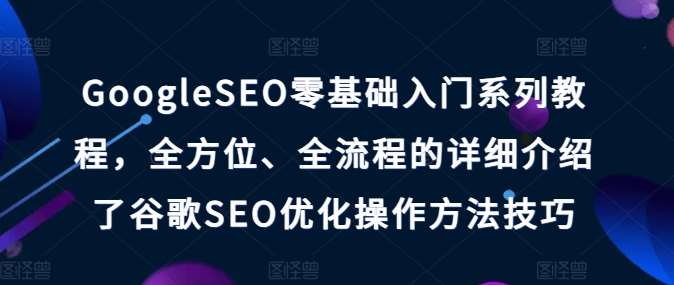 GoogleSEO零基础入门系列教程，全方位、全流程的详细介绍了谷歌SEO优化操作方法技巧-问小徐资源库