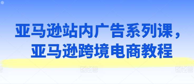 亚马逊站内广告系列课，亚马逊跨境电商教程-问小徐资源库