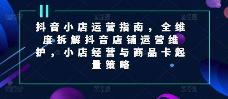 抖音小店运营指南，全维度拆解抖音店铺运营维护，小店经营与商品卡起量策略-问小徐资源库